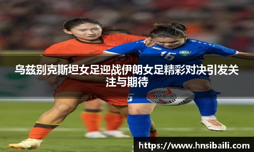 乌兹别克斯坦女足迎战伊朗女足精彩对决引发关注与期待